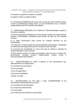 CURSOS ON-LINE – DIREITO ADMINISTRATIVO EM EXERCÍCIOS
PROFESSOR MARCELO ALEXANDRINO
www.pontodosconcursos.com.br 34
d) importem ou agravem encargos ou sanções.
e) neguem, limitem ou afetem direitos.
16 - (Cespe/Fiscal INSS/2001) De acordo com a teoria dos motivos determinantes,
é lícito à administração pública impor um ato administrativo seu a terceiros,
independentemente da concordância do afetado.
17 - (ESAF/Analista MPU/2004) Com referência à discricionariedade, assinale a
afirmativa verdadeira.
a) A discricionariedade manifesta-se, exclusivamente, quando a lei expressamente
confere à administração competência para decidir em face de uma situação
concreta.
b) O poder discricionário pode ocorrer em qualquer elemento do ato
administrativo.
c) É possível o controle judicial da discricionariedade administrativa, respeitados
os limites que são assegurados pela lei à atuação da administração.
d) O princípio da razoabilidade é o único meio para se verificar a extensão da
discricionariedade no caso concreto.
e) Pela moderna doutrina de direito administrativo, afirma-se que, no âmbito dos
denominados conceitos jurídicos indeterminados, sempre ocorre a
discricionariedade administrativa.
18 - (ESAF/TRF/2002-2) O mérito é aspecto do ato administrativo que,
particularmente, diz respeito à(ao)
a) conveniência de sua prática.
b) sua forma legal.
c) sua motivação fática.
d) princípio da legalidade.
e) poder vinculado.
19 - (Esaf/Especialista em Pol. Públ. e Gest. Gov/MPOG/2002) O ato
administrativo discricionário tem por limite
a) a consciência do administrador.
b) os costumes administrativos.
c) a norma legal.
d) os critérios de conveniência e oportunidade.
 