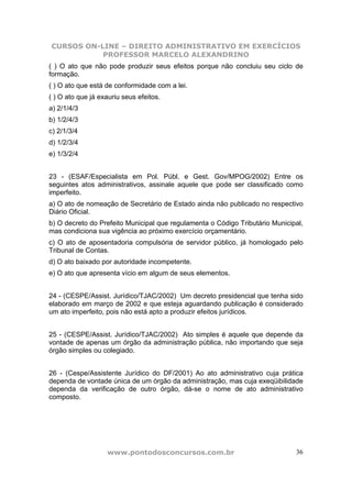 CURSOS ON-LINE – DIREITO ADMINISTRATIVO EM EXERCÍCIOS
PROFESSOR MARCELO ALEXANDRINO
www.pontodosconcursos.com.br 36
( ) O ato que não pode produzir seus efeitos porque não concluiu seu ciclo de
formação.
( ) O ato que está de conformidade com a lei.
( ) O ato que já exauriu seus efeitos.
a) 2/1/4/3
b) 1/2/4/3
c) 2/1/3/4
d) 1/2/3/4
e) 1/3/2/4
23 - (ESAF/Especialista em Pol. Públ. e Gest. Gov/MPOG/2002) Entre os
seguintes atos administrativos, assinale aquele que pode ser classificado como
imperfeito.
a) O ato de nomeação de Secretário de Estado ainda não publicado no respectivo
Diário Oficial.
b) O decreto do Prefeito Municipal que regulamenta o Código Tributário Municipal,
mas condiciona sua vigência ao próximo exercício orçamentário.
c) O ato de aposentadoria compulsória de servidor público, já homologado pelo
Tribunal de Contas.
d) O ato baixado por autoridade incompetente.
e) O ato que apresenta vício em algum de seus elementos.
24 - (CESPE/Assist. Jurídico/TJAC/2002) Um decreto presidencial que tenha sido
elaborado em março de 2002 e que esteja aguardando publicação é considerado
um ato imperfeito, pois não está apto a produzir efeitos jurídicos.
25 - (CESPE/Assist. Jurídico/TJAC/2002) Ato simples é aquele que depende da
vontade de apenas um órgão da administração pública, não importando que seja
órgão simples ou colegiado.
26 - (Cespe/Assistente Jurídico do DF/2001) Ao ato administrativo cuja prática
dependa de vontade única de um órgão da administração, mas cuja exeqüibilidade
dependa da verificação de outro órgão, dá-se o nome de ato administrativo
composto.
 