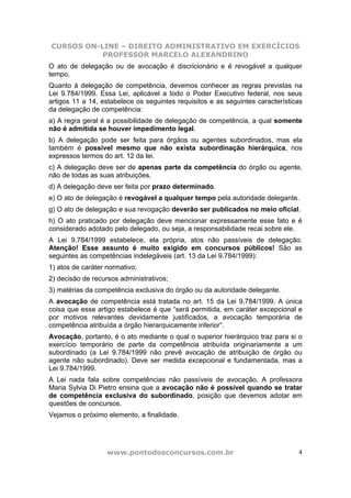 CURSOS ON-LINE – DIREITO ADMINISTRATIVO EM EXERCÍCIOS
PROFESSOR MARCELO ALEXANDRINO
www.pontodosconcursos.com.br 4
O ato de delegação ou de avocação é discricionário e é revogável a qualquer
tempo.
Quanto à delegação de competência, devemos conhecer as regras previstas na
Lei 9.784/1999. Essa Lei, aplicável a todo o Poder Executivo federal, nos seus
artigos 11 a 14, estabelece os seguintes requisitos e as seguintes características
da delegação de competência:
a) A regra geral é a possibilidade de delegação de competência, a qual somente
não é admitida se houver impedimento legal.
b) A delegação pode ser feita para órgãos ou agentes subordinados, mas ela
também é possível mesmo que não exista subordinação hierárquica, nos
expressos termos do art. 12 da lei.
c) A delegação deve ser de apenas parte da competência do órgão ou agente,
não de todas as suas atribuições.
d) A delegação deve ser feita por prazo determinado.
e) O ato de delegação é revogável a qualquer tempo pela autoridade delegante.
g) O ato de delegação e sua revogação deverão ser publicados no meio oficial.
h) O ato praticado por delegação deve mencionar expressamente esse fato e é
considerado adotado pelo delegado, ou seja, a responsabilidade recai sobre ele.
A Lei 9.784/1999 estabelece, ela própria, atos não passíveis de delegação.
Atenção! Esse assunto é muito exigido em concursos públicos! São as
seguintes as competências indelegáveis (art. 13 da Lei 9.784/1999):
1) atos de caráter normativo;
2) decisão de recursos administrativos;
3) matérias da competência exclusiva do órgão ou da autoridade delegante.
A avocação de competência está tratada no art. 15 da Lei 9.784/1999. A única
coisa que esse artigo estabelece é que “será permitida, em caráter excepcional e
por motivos relevantes devidamente justificados, a avocação temporária de
competência atribuída a órgão hierarquicamente inferior”.
Avocação, portanto, é o ato mediante o qual o superior hierárquico traz para si o
exercício temporário de parte da competência atribuída originariamente a um
subordinado (a Lei 9.784/1999 não prevê avocação de atribuição de órgão ou
agente não subordinado). Deve ser medida excepcional e fundamentada, mas a
Lei 9.784/1999.
A Lei nada fala sobre competências não passíveis de avocação. A professora
Maria Sylvia Di Pietro ensina que a avocação não é possível quando se tratar
de competência exclusiva do subordinado, posição que devemos adotar em
questões de concursos.
Vejamos o próximo elemento, a finalidade.
 