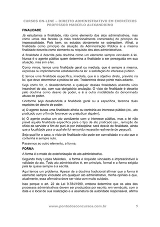 CURSOS ON-LINE – DIREITO ADMINISTRATIVO EM EXERCÍCIOS
PROFESSOR MARCELO ALEXANDRINO
www.pontodosconcursos.com.br 5
FINALIDADE
Já estudamos a finalidade, não como elemento dos atos administrativos, mas
como umas das facetas (a mais tradicionalmente comentada) do princípio da
impessoalidade. Pois bem, os estudos obviamente se sobrepõem. Afinal, a
finalidade como princípio de atuação da Administração Pública é a mesma
finalidade descrita como elemento ou requisito dos atos administrativos.
A finalidade é descrita pela doutrina como um elemento sempre vinculado à lei.
Nunca é o agente público quem determina a finalidade a ser perseguida em sua
atuação, mas sim a lei.
Como vimos, temos uma finalidade geral ou mediata, que é sempre a mesma,
expressa ou implicitamente estabelecida na lei: a satisfação do interesse público.
E temos uma finalidade específica, imediata, que é o objetivo direto, previsto na
lei, que deve determinar a prática do ato. Trataremos desse ponto mais adiante.
Seja como for, o desatendimento a qualquer dessas finalidades acarreta vício
insanável do ato, com sua obrigatória anulação. O vício de finalidade é descrito
pelo doutrina como desvio de poder, e é a outra modalidade do denominado
abuso de poder.
Conforme seja desatendida a finalidade geral ou a específica, teremos duas
espécies de desvio de poder:
a) O agente busca uma finalidade alheia ou contrária ao interesse público (ex., ato
praticado com o fim de favorecer ou prejudicar alguém);
b) O agente pratica um ato condizente com o interesse público, mas a lei não
prevê aquela finalidade específica para o tipo de ato praticado (ex., remoção de
ofício de servidor a fim de puni-lo por indisciplina; será desvio de finalidade, ainda
que a localidade para a qual ele foi removido necessite realmente de pessoal).
Seja qual for o caso, o vício de finalidade não pode ser convalidado e o ato que o
contenha é sempre nulo.
Passemos ao outro elemento, a forma.
FORMA
A forma é o modo de exteriorização do ato administrativo.
Segundo Hely Lopes Meirelles, a forma é requisito vinculado e imprescindível à
validade do ato. Todo ato administrativo é, em princípio, formal e a forma exigida
pela lei quase sempre é a escrita.
Aqui temos um problema. Apesar de a doutrina tradicional afirmar que a forma é
elemento sempre vinculado em qualquer ato administrativo, minha opinião é que,
atualmente, essa afirmativa deve ser vista com muito cuidado.
Isso porque o art. 22 da Lei 9.784/1999, embora determine que os atos dos
processos administrativos devem ser produzidos por escrito, em vernáculo, com a
data e o local de sua realização e a assinatura da autoridade responsável, afirma
 