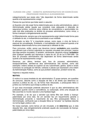 CURSOS ON-LINE – DIREITO ADMINISTRATIVO EM EXERCÍCIOS
PROFESSOR MARCELO ALEXANDRINO
www.pontodosconcursos.com.br 6
categoricamente que esses atos “não dependem de forma determinada senão
quando a lei expressamente a exigir”.
Parece-me que temos que tratar assim o assunto:
a) Quando a lei não exigir forma determinada para os atos administrativos, cabe à
Administração adotar aquela que considere mais adequada à obtenção de
segurança jurídica, conforme seus critérios de conveniência e oportunidade (no
caso dos atos praticados no âmbito do processo administrativo, como vimos, a
forma é sempre e obrigatoriamente escrita).
b) Diferentemente, sempre que a lei expressamente exigir determinada forma para
a validade do ato, a inobservância acarretará a sua nulidade.
O afirmado na letra “b” é importante porque, como regra, o vício de forma é
passível de convalidação. Entretanto, a convalidação não é possível quando a lei
estabelece determinada forma como essencial à validade do ato.
Para concursos, então, penso que devemos marcar verdadeiro para questões
que afirmem que a forma é elemento ou requisito vinculado (em princípio, mesmo
que diga sempre vinculado). E também, obviamente, devemos marcar verdadeiro
para qualquer questão que reproduza o caput do art. 22 da Lei 9.784/1999: “Os
atos do processo administrativo não dependem de forma determinada senão
quando a lei expressamente a exigir.”.
Devemos, por último, lembrar que, fora do processo administrativo,
excepcionalmente, admitem-se atos administrativos não escritos, como são
exemplos: ordens verbais do superior ao seu subordinado; gestos, apitos e sinais
luminosos na condução do trânsito; cartazes e placas que expressam uma ordem
da Administração Pública, como as que proíbem estacionar, proíbem fumar etc.
Vejamos o requisito motivo.
MOTIVO
O motivo é a causa imediata do ato administrativo. É quase sempre, em questões
de concurso, descrito como a situação de fato e de direito que determina ou
autoriza a prática do ato, ou, de forma mais rebuscada, o pressuposto fático e
jurídico (ou normativo) que enseja a prática do ato.
O que essa enunciação pretende descrever é que os atos administrativos são
praticados quando ocorre a coincidência, ou subsunção, entre uma situação de
fato (ocorrida no mundo natural) e uma hipótese legal.
Por exemplo, a lei diz que o servidor que tenha filho tem direito a licença-
paternidade por cinco dias. Se um servidor faz um requerimento perante a
Administração provando o nascimento de seu filho (pressuposto fático), a
Administração, verificando que a situação fática se “encaixa” na hipótese descrita
na norma legal, pratica o ato.
No nosso exemplo, como temos um ato vinculado, a lei determina que, à vista
daquele fato, seja obrigatoriamente praticado aquele ato (concessão da licença-
paternidade por cinco dias).
 