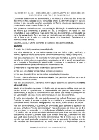 CURSOS ON-LINE – DIREITO ADMINISTRATIVO EM EXERCÍCIOS
PROFESSOR MARCELO ALEXANDRINO
www.pontodosconcursos.com.br 7
Quando se trata de um ato discricionário, a lei autoriza a prática do ato, à vista de
determinado fato. Nesses casos, constatado o fato, a Administração pode, ou não,
praticar o ato, ou pode escolher seu objeto, conforme critérios de oportunidade e
conveniência e sempre nos limites da lei.
Não podemos confundir motivo com motivação. Motivação é a declaração escrita
do motivo que determinou a prática do ato. É obrigatória em todos os atos
vinculados, e sua exigência é regra geral nos atos discricionários. A motivação faz
parte da forma do ato. Se o ato deve ser motivado para ser válido, e a motivação
não é feita, o ato é nulo por vício de forma (vício insanável). Estudaremos a
motivação mais à frente.
Vejamos, agora, o último elemento, o objeto dos atos administrativos.
OBJETO
O objeto é o próprio conteúdo material do ato.
Nos atos vinculados, a um motivo corresponde um único objeto; verificado o
motivo, a prática do ato (com aquele conteúdo estabelecido na lei) é obrigatória.
Nos atos discricionários, há liberdade de valoração do motivo e, como resultado,
escolha do objeto, dentre os possíveis, autorizados na lei; o ato só será praticado
se e quando a Administração considerá-lo oportuno e conveniente, e com o
conteúdo escolhido pela Administração, nos limites da lei.
É tradicional a seguinte regra estabelecida pela doutrina:
a) nos atos vinculados temos motivo e objeto vinculados;
b) nos atos discricionários temos motivo e objeto discricionários.
Portanto, são os elementos motivo e objeto que permitem verificar se o ato é
vinculado ou discricionário.
Nos atos discricionários, o binômio motivo-objeto determina o denominado mérito
administrativo.
Mérito administrativo é o poder conferido pela lei ao agente público para que ele
decida sobre a oportunidade e conveniência de praticar determinado ato
discricionário, e escolha o conteúdo desse ato, dentro dos limites estabelecidos na
lei. Vale repetir, só existe mérito administrativo em atos discricionários.
O mérito administrativo não está sujeito ao controle judicial. Entendam bem isso.
Controle de mérito é sempre controle de oportunidade e conveniência. Portanto,
controle de mérito resulta na revogação ou não do ato, nunca em sua anulação.
Nos atos discricionários, o Judiciário, se provocado, pode controlar a legalidade do
ato que, a título de “mérito administrativo”, haja extrapolado os limites da lei. É o
que acontece, por exemplo, no controle de razoabilidade e da proporcionalidade.
O Judiciário não vai entrar no mérito administrativo para dizer se o ato foi ou não
conveniente. O que o Judiciário pode fazer é dizer: “olhe aqui, Administração, isso
que você está chamando de mérito administrativo não é mérito não; a lei não
permite que você pretenda considerar oportuno ou conveniente praticar um ato
não razoável ou desproporcional; eu anulo esse ato por ilegitimidade, porque
 