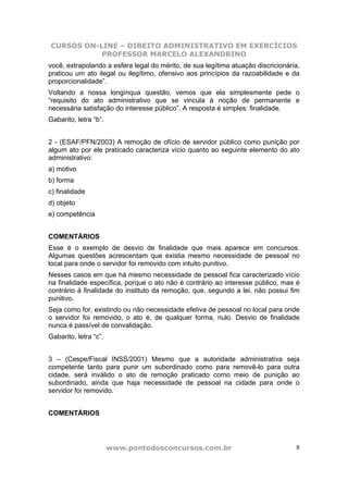 CURSOS ON-LINE – DIREITO ADMINISTRATIVO EM EXERCÍCIOS
PROFESSOR MARCELO ALEXANDRINO
www.pontodosconcursos.com.br 8
você, extrapolando a esfera legal do mérito, de sua legítima atuação discricionária,
praticou um ato ilegal ou ilegítimo, ofensivo aos princípios da razoabilidade e da
proporcionalidade”.
Voltando a nossa longínqua questão, vemos que ela simplesmente pede o
“requisito do ato administrativo que se vincula à noção de permanente e
necessária satisfação do interesse público”. A resposta é simples: finalidade.
Gabarito, letra “b”.
2 - (ESAF/PFN/2003) A remoção de ofício de servidor público como punição por
algum ato por ele praticado caracteriza vício quanto ao seguinte elemento do ato
administrativo:
a) motivo
b) forma
c) finalidade
d) objeto
e) competência
COMENTÁRIOS
Esse é o exemplo de desvio de finalidade que mais aparece em concursos.
Algumas questões acrescentam que existia mesmo necessidade de pessoal no
local para onde o servidor foi removido com intuito punitivo.
Nesses casos em que há mesmo necessidade de pessoal fica caracterizado vício
na finalidade específica, porque o ato não é contrário ao interesse público, mas é
contrário à finalidade do instituto da remoção, que, segundo a lei, não possui fim
punitivo.
Seja como for, existindo ou não necessidade efetiva de pessoal no local para onde
o servidor foi removido, o ato é, de qualquer forma, nulo. Desvio de finalidade
nunca é passível de convalidação.
Gabarito, letra “c”.
3 – (Cespe/Fiscal INSS/2001) Mesmo que a autoridade administrativa seja
competente tanto para punir um subordinado como para removê-lo para outra
cidade, será inválido o ato de remoção praticado como meio de punição ao
subordinado, ainda que haja necessidade de pessoal na cidade para onde o
servidor foi removido.
COMENTÁRIOS
 