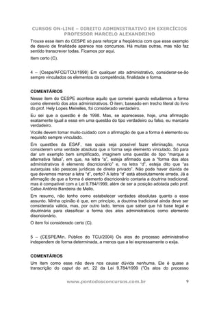 CURSOS ON-LINE – DIREITO ADMINISTRATIVO EM EXERCÍCIOS
PROFESSOR MARCELO ALEXANDRINO
www.pontodosconcursos.com.br 9
Trouxe esse item do CESPE só para reforçar a freqüência com que esse exemplo
de desvio de finalidade aparece nos concursos. Há muitas outras, mas não faz
sentido transcrever todas. Ficamos por aqui.
Item certo (C).
4 – (Cespe/AFCE/TCU/1998) Em qualquer ato administrativo, considerar-se-ão
sempre vinculados os elementos da competência, finalidade e forma.
COMENTÁRIOS
Nesse item do CESPE acontece aquilo que cometei quando estudamos a forma
como elemento dos atos administrativos. O item, baseado em trecho literal do livro
do prof. Hely Lopes Meirelles, foi considerado verdadeiro.
Eu sei que a questão é de 1998. Mas, se aparecesse, hoje, uma afirmação
exatamente igual a essa em uma questão do tipo verdadeiro ou falso, eu marcaria
verdadeiro.
Vocês devem tomar muito cuidado com a afirmação de que a forma é elemento ou
requisito sempre vinculado.
Em questões da ESAF, nas quais seja possível fazer eliminação, nunca
considerem uma verdade absoluta que a forma seja elemento vinculado. Só para
dar um exemplo bem simplificado, imaginem uma questão do tipo “marque a
alternativa falsa”, em que, na letra “a”, esteja afirmado que a “forma dos atos
administrativos é elemento discricionário” e, na letra “d”, esteja dito que “as
autarquias são pessoas jurídicas de direito privado”. Não pode haver dúvida de
que devemos marcar a letra “d”, certo? A letra “d” está absolutamente errada. Já a
afirmação de que a forma é elemento discricionário contaria a doutrina tradicional,
mas é compatível com a Lei 9.784/1999, além de ser a posição adotada pelo prof.
Celso Antônio Bandeira de Mello.
Em resumo, não tenho como estabelecer verdades absolutas quanto a esse
assunto. Minha opinião é que, em princípio, a doutrina tradicional ainda deve ser
considerada válida, mas, por outro lado, temos que saber que há base legal e
doutrinária para classificar a forma dos atos administrativos como elemento
discricionário.
O item foi considerado certo (C).
5 – (CESPE/Min. Público do TCU/2004) Os atos do processo administrativo
independem de forma determinada, a menos que a lei expressamente o exija.
COMENTÁRIOS
Um item como esse não deve nos causar dúvida nenhuma. Ele é quase a
transcrição do caput do art. 22 da Lei 9.784/1999 (”Os atos do processo
 