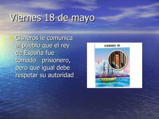 Viernes 18 de mayo Cisneros le comunica al pueblo que el rey de España fue tomado prisionero, pero que igual debe respetar su autoridad
