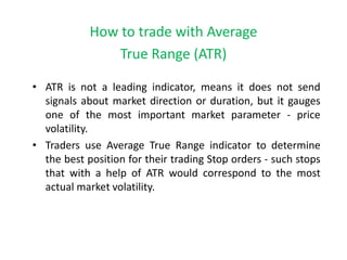 How to trade with Average
True Range (ATR)
• ATR is not a leading indicator, means it does not send
signals about market direction or duration, but it gauges
one of the most important market parameter - price
volatility.
• Traders use Average True Range indicator to determine
the best position for their trading Stop orders - such stops
that with a help of ATR would correspond to the most
actual market volatility.
 