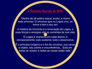 A Doutrina Secreta de HPB:
“Dentro de tal esfera nasce, evolui, e morre
este universo. O universo que no Logos vive, se
move e tem o seu ser.
A matéria do Universo é a emanação do Logos, e
suas forças e energias são as correntes de sua vida.
O Logos é imanente em cada átomo, é
omnipenetrante; tudo sustenta, tudo o desenvolve.
É o princípio (origem) e o fim do universo, sua causa
e objeto, seu centro e circunferência... Está em
todas as coisas, e todas as coisas estão nele.”
 