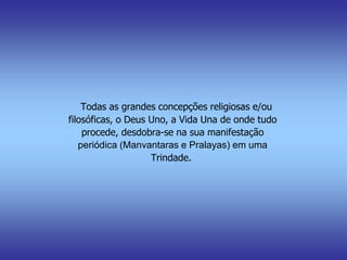 Todas as grandes concepções religiosas e/ou
filosóficas, o Deus Uno, a Vida Una de onde tudo
procede, desdobra-se na sua manifestação
periódica (Manvantaras e Pralayas) em uma
Trindade.
 