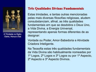Três Qualidades Divinas Fundamentais
Estas trindades, e tantas outras mencionadas
pelas mais diversas filosofias religiosas, aludem
consubstanciam, afinal, as três qualidades
fundamentais em que se desdobra o Deus Uno,
a Vida Divina, a Energia Universal,
representando apenas formas diferentes de as
designar:
Vontade ou Poder, Amor-Sabedoria e Atividade
Criadora Inteligente.
Na Teosofia estas três qualidades fundamentais
da Vida Divina são habitualmente nomeadas por
1º Logos, 2º Logos e 3º Logos ou por 1º Aspecto,
2º Aspecto e 3º Aspecto Divinos.
A Trindade no Egito:
Osiris, Horus e Ísis
 