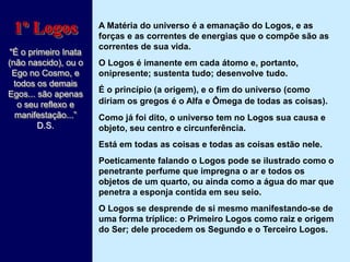 A Matéria do universo é a emanação do Logos, e as
forças e as correntes de energias que o compõe são as
correntes de sua vida.
O Logos é imanente em cada átomo e, portanto,
onipresente; sustenta tudo; desenvolve tudo.
É o princípio (a origem), e o fim do universo (como
diriam os gregos é o Alfa e Ômega de todas as coisas).
Como já foi dito, o universo tem no Logos sua causa e
objeto, seu centro e circunferência.
Está em todas as coisas e todas as coisas estão nele.
Poeticamente falando o Logos pode se ilustrado como o
penetrante perfume que impregna o ar e todos os
objetos de um quarto, ou ainda como a água do mar que
penetra a esponja contida em seu seio.
O Logos se desprende de si mesmo manifestando-se de
uma forma tríplice: o Primeiro Logos como raiz e origem
do Ser; dele procedem os Segundo e o Terceiro Logos.
1º Logos
"É o primeiro Inata
(não nascido), ou o
Ego no Cosmo, e
todos os demais
Egos... são apenas
o seu reflexo e
manifestação...”
D.S.
 