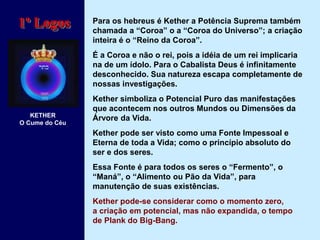 Para os hebreus é Kether a Potência Suprema também
chamada a “Coroa” o a “Coroa do Universo”; a criação
inteira é o “Reino da Coroa”.
É a Coroa e não o rei, pois a idéia de um rei implicaria
na de um ídolo. Para o Cabalista Deus é infinitamente
desconhecido. Sua natureza escapa completamente de
nossas investigações.
Kether simboliza o Potencial Puro das manifestações
que acontecem nos outros Mundos ou Dimensões da
Árvore da Vida.
Kether pode ser visto como uma Fonte Impessoal e
Eterna de toda a Vida; como o princípio absoluto do
ser e dos seres.
Essa Fonte é para todos os seres o “Fermento”, o
“Maná”, o “Alimento ou Pão da Vida”, para
manutenção de suas existências.
Kether pode-se considerar como o momento zero,
a criação em potencial, mas não expandida, o tempo
de Plank do Big-Bang.
1º Logos
KETHER
O Cume do Céu
 