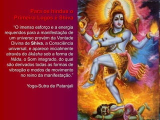 Para os hindus o
Primeiro Logos é Shiva
“O imenso esforço e a energia
requeridos para a manifestação de
um universo provém da Vontade
Divina de Shiva, a Consciência
universal, e aparece inicialmente
através do âkâsha sob a forma de
Nâda, o Som integrado, do qual
são derivados todas as formas de
vibração e modos de movimento
no reino da manifestação.”
Yoga-Sutra de Patanjali
 