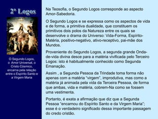 Na Teosofia, o Segundo Logos corresponde ao aspecto
Amor-Sabedoria.
O Segundo Logos e se expressa como os aspectos de vida
e de forma, a primitiva dualidade, que constituem os
primitivos dois polos da Natureza entre os quais se
desenvolve o drama do Universo: Vida-Forma, Espírito-
Matéria, positivo-negativo, ativo-receptivo, pai-mãe dos
Mundos.
Proveniente do Segundo Logos, a segunda grande Onda-
de-vida divina desce para a matéria vivificada pelo Terceiro
Logos: isto é habitualmente conhecido como Segunda
Emanação.
Assim , a Segunda Pessoa da Trindade toma forma não
apenas com a matéria “virgem”, improdutiva, mas como a
matéria já animada pela vida da Terceira Pessoa, de forma
que ambas, vida e matéria, cobrem-Na como se fossem
uma vestimenta.
Portanto, é exata a afirmação que diz que a Segunda
Pessoa “encarnou do Espírito Santo e da Virgem Maria”;
esse é o verdadeiro significado dessa importante passagem
do credo cristão.
2º Logos
O Segundo Logos,
o Amor Universal, o
Cristo Cósmico,
encarna pela relação
entre o Espírito Santo e
a Virgem Maria
 