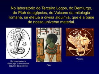 No laboratório do Terceiro Logos, do Demiurgo,
do Ptah do egípcios, do Vulcano da mitologia
romana, se efetua a divina alquimia, que é a base
de nosso universo material.
Representação de
Demiurgo, o deus criador
segundo os gnósticos
Vulcano
Ptah
 