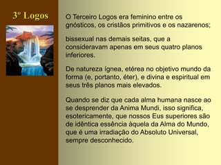 O Terceiro Logos era feminino entre os
gnósticos, os cristãos primitivos e os nazarenos;
bissexual nas demais seitas, que a
consideravam apenas em seus quatro planos
inferiores.
De natureza ígnea, etérea no objetivo mundo da
forma (e, portanto, éter), e divina e espiritual em
seus três planos mais elevados.
Quando se diz que cada alma humana nasce ao
se desprender da Anima Mundi, isso significa,
esotericamente, que nossos Eus superiores são
de idêntica essência àquela da Alma do Mundo,
que é uma irradiação do Absoluto Universal,
sempre desconhecido.
3º Logos
 