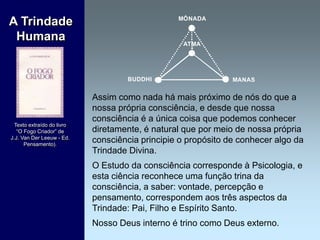 Assim como nada há mais próximo de nós do que a
nossa própria consciência, e desde que nossa
consciência é a única coisa que podemos conhecer
diretamente, é natural que por meio de nossa própria
consciência principie o propósito de conhecer algo da
Trindade Divina.
O Estudo da consciência corresponde à Psicologia, e
esta ciência reconhece uma função trina da
consciência, a saber: vontade, percepção e
pensamento, correspondem aos três aspectos da
Trindade: Pai, Filho e Espírito Santo.
Nosso Deus interno é trino como Deus externo.
A Trindade
Humana
Texto extraído do livro
“O Fogo Criador” de
J.J. Van Der Leeuw - Ed.
Pensamento).
MÔNADA
BUDDHI
ATMA
MANAS
 