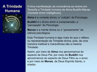 A trina manifestação da consciência se chama em
Teosofia a Trindade humana de Atma-Buddhi-Manas
(Vontade-Amor-Inteligência).
Atma é a vontade divina, a “volição“ da Psicologia.
Buddhi é o divino amor e compreensão, a
“percepção” da Psicologia.
Manas é a mente divina ou o “pensamento” da
ciência psicológica.
Esta Trindade humana é algo mais do que o reflexo
ou representação da Trindade divina, pois, de uma
maneira inefável e maravilhosa são a mesma
Trindade.
Assim, por meio de Atma nos aproximamos do
aspecto de Deus Pai; por meio de Buddhi nos
aproximamos do aspecto de Deus Filho ou o amor,
e por meio de Manas, de Deus Espírito Santo, o
criador.
A Trindade
Humana
 