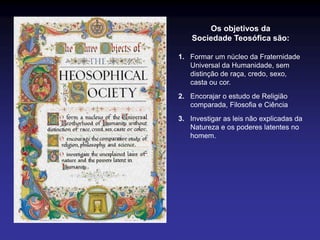 Os objetivos da
Sociedade Teosófica são:
1. Formar um núcleo da Fraternidade
Universal da Humanidade, sem
distinção de raça, credo, sexo,
casta ou cor.
2. Encorajar o estudo de Religião
comparada, Filosofia e Ciência
3. Investigar as leis não explicadas da
Natureza e os poderes latentes no
homem.
 