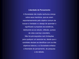 Liberdade de Pensamento
A Sociedade não impõe nenhuma crença
sobre seus membros, que se unem
espontaneamente pelo objetivo comum de
buscar a Verdade e o desejo de aprender o
significado e propósito da existência,
dedicando-se ao estudo, reflexão, pureza
de vida e serviço voluntário.
Não há pré-requisitos nem limitações
para qualquer um associar-se, desde que o
candidato declare se identificar com os três
objetivos básicos, e a Sociedade enfatiza
a liberdade de pensamento, de pesquisa
e de debate.
 