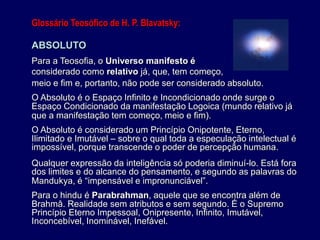Glossário Teosófico de H. P. Blavatsky:
ABSOLUTO
Para a Teosofia, o Universo manifesto é
considerado como relativo já, que, tem começo,
meio e fim e, portanto, não pode ser considerado absoluto.
O Absoluto é o Espaço Infinito e Incondicionado onde surge o
Espaço Condicionado da manifestação Logoica (mundo relativo já
que a manifestação tem começo, meio e fim).
O Absoluto é considerado um Princípio Onipotente, Eterno,
Ilimitado e Imutável – sobre o qual toda a especulação intelectual é
impossível, porque transcende o poder de percepção humana.
Qualquer expressão da inteligência só poderia diminuí-lo. Está fora
dos limites e do alcance do pensamento, e segundo as palavras do
Mandukya, é “impensável e impronunciável”.
Para o hindu é Parabrahman, aquele que se encontra além de
Brahmâ. Realidade sem atributos e sem segundo. É o Supremo
Princípio Eterno Impessoal, Onipresente, Infinito, Imutável,
Inconcebível, Inominável, Inefável.
 