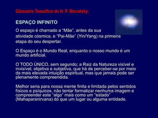 Glossário Teosófico de H. P. Blavatsky:
ESPAÇO INFINITO
O espaço é chamado a “Mãe”, antes da sua
atividade cósmica, e “Pai-Mãe” (Yin/Yang) na primeira
etapa do seu despertar.
O Espaço é o Mundo Real, enquanto o nosso mundo é um
mundo artificial.
O TODO ÚNICO, sem segundo; a Raiz da Natureza visível e
invisível, objetiva e subjetiva, que há de perceber-se por meio
da mais elevada intuição espiritual, mas que jamais pode ser
plenamente compreendida.
Melhor seria para nossa mente finita e limitada pelos sentidos
físicos e psíquicos, não tentar formalizar nenhuma imagem e
compreender este “algo” mais como um “estado”
(Mahaparanirvana) do que um lugar ou alguma entidade.
 
