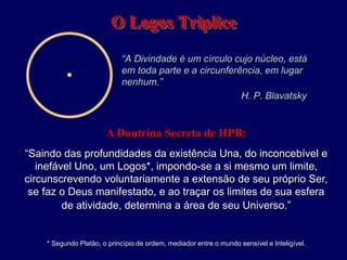 O Logos Triplice
“A Divindade é um círculo cujo núcleo, está
em toda parte e a circunferência, em lugar
nenhum.”
H. P. Blavatsky
A Doutrina Secreta de HPB:
“Saindo das profundidades da existência Una, do inconcebível e
inefável Uno, um Logos*, impondo-se a si mesmo um limite,
circunscrevendo voluntariamente a extensão de seu próprio Ser,
se faz o Deus manifestado, e ao traçar os limites de sua esfera
de atividade, determina a área de seu Universo.”
* Segundo Platão, o princípio de ordem, mediador entre o mundo sensível e Inteligível.
 
