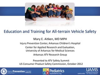 Education and Training for All-terrain Vehicle Safety
                            Mary E. Aitken, MD MPH
                 Injury Prevention Center, Arkansas Children’s Hospital
                      Center for Applied Research and Evaluation,
                      University of Arkansas for Medical Sciences
                             Arkansas ATV Research Group

                          Presented to ATV Safety Summit
                US Consumer Product Safety Commission, October 2012


   archildrens.org                      arpediatrics.org
                                            arpediatrics.org        uams.edu
 