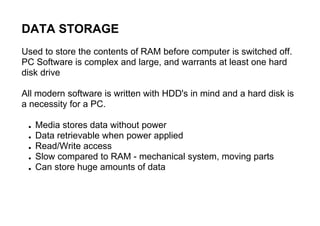DATA STORAGE
Used to store the contents of RAM before computer is switched off.
PC Software is complex and large, and warrants at least one hard
disk drive
All modern software is written with HDD's in mind and a hard disk is
a necessity for a PC.
● Media stores data without power
● Data retrievable when power applied
● Read/Write access
● Slow compared to RAM - mechanical system, moving parts
● Can store huge amounts of data
 