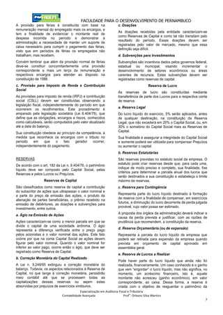 FACULDADE PARA O DESENVOLVIMENTO DE PERNAMBUCO
A provisão para férias é constituída com base na                     c. Doações
remuneração mensal do empregado mais os encargos, e
                                                                     As doações recebidas pela entidade caracterizam-se
tem a finalidade de evidenciar o montante real de
                                                                     como Reservas de Capital e como tal não transitam pelo
despesa incorrida no período e demonstrar à
                                                                     resultado do período. Essas doações devem ser
administração a necessidade de manter um suporte de
                                                                     registradas pelo valor de mercado, mesmo que essa
caixa necessário para cumprir o pagamento das férias,
                                                                     definição seja difícil.
visto que em períodos de férias os empregados não
trabalham, mas recebem.                                              d. Subvenções para Investimentos
Convém lembrar que além da provisão normal de férias                 Subvenções são incentivos dados pelos governos federal,
deve-se constituir concomitantemente uma provisão                    estadual ou municipal, visando incrementar o
correspondente a mais um terço da remuneração e                      desenvolvimento de setores econômicos ou áreas
respectivos encargos para atender ao disposto na                     carentes de recursos. Estas subvenções devem ser
constituição de 1988.                                                registradas como reservas de capital.
c. Provisão para Imposto de Renda e Contribuição                                           Reserva de Lucro
Social
                                                                     As reservas de lucro são constituídas mediante
As provisões para imposto de renda (IRPJ) e contribuição             transferência de parte dos Lucros para a respectiva conta
social (CSLL) devem ser constituídas observando a                    de reserva.
legislação fiscal, independentemente do período em que
                                                                     a. Reserva Legal
ocorrerem os recolhimentos. Este procedimento é
amparado pela legislação societária (Lei 6.404/76), que              Do lucro líquido do exercício, 5% serão aplicados, antes
define que as obrigações, encargos e riscos, conhecidos              de qualquer destinação, na constituição da Reserva
como calculáveis, serão computados pelo valor atualizado             Legal, que não excederá em 20% o Capital Social, ou, em
até a data do balanço.                                               30% o somatório do Capital Social mais as Reservas de
                                                                     Capital.
Sua constituição obedece ao princípio da competência, à
medida que reconhece os encargos com o tributo no                    Sua finalidade é assegurar a integridade do Capital Social
período    em     que   o    fato    gerador   ocorrer,              e somente poderá ser utilizada para compensar Prejuízos
independentemente do pagamento.                                      ou aumentar o capital.
                                                                     b. Reservas Estatutárias
RESERVAS                                                             São reservas previstas no estatuto social da empresa. O
De acordo com o art. 182 da Lei n. 6.404/76, o patrimônio            estatuto pode criar reservas desde que, para cada uma,
líquido deve ser composto pelo Capital Social, pelas                 indique de modo preciso e completo, sua finalidade, fixe
                                                                     critérios para determinar a parcela anual dos lucros que
Reservas e pelos Lucros ou Prejuízos.
                                                                     serão destinados a sua constituição e estabeleça o limite
                  Reservas de Capital                                máximo de reservas.
São classificados como reserva de capital a contribuição             c. Reserva para Contingência
do subscritor de ações que ultrapassar o valor nominal e
a parte do preço de emissão das ações, o produto da                  Representa parte do lucro líquido destinado à formação
alienação de partes beneficiárias, o prêmio recebido na              de reserva com a finalidade de compensar, em exercícios
emissão de debêntures, as doações e subvenções para                  futuros, a diminuição do lucro decorrente de perda julgada
investimento, entre outros.                                          provável, cujo valor possa ser estimado.
                                                                     A proposta dos órgãos da administração deverá indicar a
a. Ágio na Emissão de Ações
                                                                     causa da perda prevista e justificar, com as razões de
Ações caracterizam-se como a menor parcela em que se                 prudência que recomendem, a constituição da reserva.
divide o capital de uma sociedade anônima. O ágio
representa a diferença verificada entre o preço pago                 d. Reserva Orçamentária (ou de expansão)
pelos acionistas e o valor nominal das ações. Este fato              Representa a parcela do lucro líquido da empresa que
ocorre por que na conta Capital Social as ações devem                poderá ser retirada para expansão da empresa quando
figurar pelo valor nominal. Quando o valor nominal for               prevista em orçamento de capital aprovado em
inferior ao valor pago, ocorre então o ágio, que deve ser            assembléia geral.
registrado como Reserva de Capital.
                                                                     e. Reserva de Lucros a Realizar
b. Correção Monetária do Capital Realizado
                                                                     Pode haver parte do lucro líquido que ainda não foi
A Lei n. 9.249/95 extinguiu a correção monetária do                  realizada, financeiramente. Um caso conhecido é o ganho
balanço. Todavia, os aspectos relacionados à Reserva de              que vem “engordar” o lucro líquido, mas não significa, no
Capital, no que tange à correção monetária, persistirão              momento, um acréscimo financeiro, isto é, aquele
meio contábil até que se processem todas as                          montante não acresceu (ganho econômico), em valor
capitalizações dessas reservas ou sejam estas                        correspondente, ao caixa. Dessa forma, a reserva é
absorvidas por prejuízos de exercícios vindouros.                    criada com o objetivo de resguardar o patrimônio da
                                         Especialização em Auditoria Fiscal e Tributária
                                                                             o
                             Contabilidade Avançada                      Prof . Orleans Silva Martins
                                                                                                                             7
 