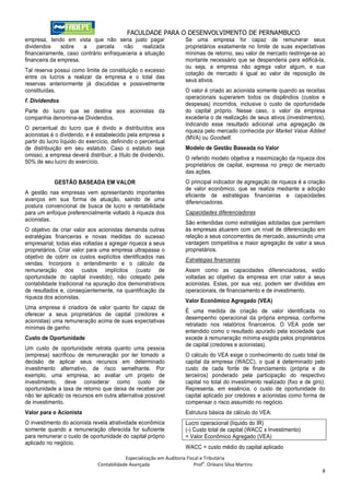 FACULDADE PARA O DESENVOLVIMENTO DE PERNAMBUCO
empresa, tendo em vista que não seria justo pagar                      Se uma empresa for capaz de remunerar seus
dividendos     sobre   a    parcela     não    realizada               proprietários exatamente no limite de suas expectativas
financeiramente, caso contrário enfraqueceria a situação               mínimas de retorno, seu valor de mercado restringe-se ao
financeira da empresa.                                                 montante necessário que se despenderia para edificá-la,
                                                                       ou seja, a empresa não agrega valor algum, e sua
Tal reserva possui como limite de constituição o excesso
                                                                       cotação de mercado é igual ao valor de reposição de
entre os lucros a realizar da empresa e o total das
                                                                       seus ativos.
reservas anteriormente já discutidas e possivelmente
constituídas.                                                          O valor é criado ao acionista somente quando as receitas
                                                                       operacionais superarem todos os dispêndios (custos e
f. Dividendos
                                                                       despesas) incorridos, inclusive o custo de oportunidade
Parte do lucro que se destina aos acionistas da                        do capital próprio. Nesse caso, o valor da empresa
companhia denomina-se Dividendos.                                      excederia o de realização de seus ativos (investimentos),
                                                                       indicando esse resultado adicional uma agregação de
O percentual do lucro que é divido e distribuídos aos                  riqueza pelo mercado conhecida por Market Value Added
acionistas é o dividendo, e é estabelecido pela empresa a              (MVA) ou Goodwill.
partir do lucro líquido do exercício, definindo o percentual
de distribuição em seu estatuto. Caso o estatuto seja                  Modelo de Gestão Baseada no Valor
omisso, a empresa deverá distribuir, a título de dividendo,
                                                                       O referido modelo objetiva a maximização da riqueza dos
50% de seu lucro do exercício.
                                                                       proprietários de capital, expressa no preço de mercado
                                                                       das ações.
            GESTÃO BASEADA EM VALOR                                    O principal indicador de agregação de riqueza é a criação
                                                                       de valor econômico, que se realiza mediante a adoção
A gestão nas empresas vem apresentando importantes                     eficiente de estratégias financeiras e capacidades
avanços em sua forma de atuação, saindo de uma                         diferenciadoras.
postura convencional de busca de lucro e rentabilidade
para um enfoque preferencialmente voltado à riqueza dos                Capacidades diferenciadoras
acionistas.
                                                                       São entendidas como estratégias adotadas que permitem
O objetivo de criar valor aos acionistas demanda outras                às empresas atuarem com um nível de diferenciação em
estratégias financeiras e novas medidas do sucesso                     relação a seus concorrentes de mercado, assumindo uma
empresarial, todas elas voltadas a agregar riqueza a seus              vantagem competitiva e maior agregação de valor a seus
proprietários. Criar valor para uma empresa ultrapassa o               proprietários.
objetivo de cobrir os custos explícitos identificados nas
                                                                       Estratégias financeiras
vendas. Incorpora o entendimento e o cálculo da
remuneração dos custos implícitos (custo de                            Assim como as capacidades diferenciadoras, estão
oportunidade do capital investido), não cotejado pela                  voltadas ao objetivo da empresa em criar valor a seus
contabilidade tradicional na apuração dos demonstrativos               acionistas. Estas, por sua vez, podem ser divididas em
de resultados e, conseqüentemente, na quantificação da                 operacionais, de financiamento e de investimento.
riqueza dos acionistas.
                                                                       Valor Econômico Agregado (VEA)
Uma empresa é criadora de valor quanto for capaz de
                                                                       É uma medida de criação de valor identificada no
oferecer a seus proprietários de capital (credores e
                                                                       desempenho operacional da própria empresa, conforme
acionistas) uma remuneração acima de suas expectativas
                                                                       retratado nos relatórios financeiros. O VEA pode ser
mínimas de ganho.
                                                                       entendido como o resultado apurado pela sociedade que
Custo de Oportunidade                                                  excede à remuneração mínima exigida pelos proprietários
                                                                       de capital (credores e acionistas).
Um custo de oportunidade retrata quanto uma pessoa
(empresa) sacrificou de remuneração por ter tomado a                   O cálculo do VEA exige o conhecimento do custo total de
decisão de aplicar seus recursos em determinado                        capital da empresa (WACC), o qual é determinado pelo
investimento alternativo, de risco semelhante. Por                     custo de cada fonte de financiamento (própria e de
exemplo, uma empresa, ao avaliar um projeto de                         terceiros) ponderado pela participação do respectivo
investimento, deve considerar como custo de                            capital no total do investimento realizado (fixo e de giro).
oportunidade a taxa de retorno que deixa de receber por                Representa, em essência, o custo de oportunidade do
não ter aplicado os recursos em outra alternativa possível             capital aplicado por credores e acionistas como forma de
de investimento.                                                       compensar o risco assumido no negócio.
Valor para o Acionista                                                 Estrutura básica de cálculo do VEA:
O investimento do acionista revela atratividade econômica              Lucro operacional (líquido do IR)
somente quando a remuneração oferecida for suficiente                  (-) Custo total de capital (WACC x Investimento)
para remunerar o custo de oportunidade do capital próprio              = Valor Econômico Agregado (VEA)
aplicado no negócio.
                                                                       WACC = custo médio do capital aplicado
                                           Especialização em Auditoria Fiscal e Tributária
                                                                               o
                               Contabilidade Avançada                      Prof . Orleans Silva Martins
                                                                                                                                 8
 