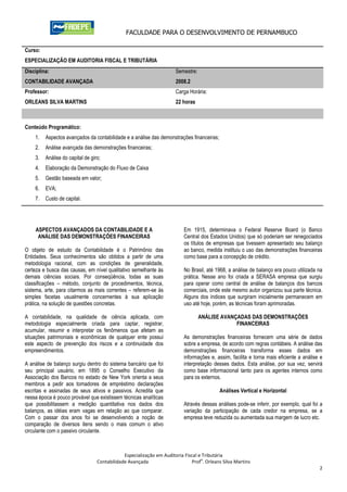 FACULDADE PARA O DESENVOLVIMENTO DE PERNAMBUCO

Curso:
ESPECIALIZAÇÃO EM AUDITORIA FISCAL E TRIBUTÁRIA
Disciplina:                                                           Semestre:
CONTABILIDADE AVANÇADA                                                2008.2
Professor:                                                            Carga Horária:
ORLEANS SILVA MARTINS                                                 22 horas



Conteúdo Programático:
    1.   Aspectos avançados da contabilidade e a análise das demonstrações financeiras;
    2.   Análise avançada das demonstrações financeiras;
    3.   Análise do capital de giro;
    4.   Elaboração da Demonstração do Fluxo de Caixa
    5.   Gestão baseada em valor;
    6.   EVA;
    7.   Custo de capital.




    ASPECTOS AVANÇADOS DA CONTABILIDADE E A                               Em 1915, determinava o Federal Reserve Board (o Banco
     ANÁLISE DAS DEMONSTRAÇÕES FINANCEIRAS                                Central dos Estados Unidos) que só poderiam ser renegociados
                                                                          os títulos de empresas que tivessem apresentado seu balanço
O objeto de estudo da Contabilidade é o Patrimônio das                    ao banco, medida instituiu o uso das demonstrações financeiras
Entidades. Seus conhecimentos são obtidos a partir de uma                 como base para a concepção de crédito.
metodologia racional, com as condições de generalidade,
certeza e busca das causas, em nível qualitativo semelhante às            No Brasil, até 1968, a análise de balanço era pouco utilizada na
demais ciências sociais. Por conseqüência, todas as suas                  prática. Nesse ano foi criada a SERASA empresa que surgiu
classificações – método, conjunto de procedimentos, técnica,              para operar como central de análise de balanços dos bancos
sistema, arte, para citarmos as mais correntes – referem-se às            comerciais, onde este mesmo autor organizou sua parte técnica.
simples facetas usualmente concernentes à sua aplicação                   Alguns dos índices que surgiram inicialmente permanecem em
prática, na solução de questões concretas.                                uso até hoje, porém, as técnicas foram aprimoradas.

A contabilidade, na qualidade de ciência aplicada, com                            ANÁLISE AVANÇADAS DAS DEMONSTRAÇÕES
metodologia especialmente criada para captar, registrar,                                       FINANCEIRAS
acumular, resumir e interpretar os fenômenos que afetam as
situações patrimoniais e econômicas de qualquer ente possui               As demonstrações financeiras fornecem uma série de dados
este aspecto de prevenção dos riscos e a continuidade dos                 sobre a empresa, de acordo com regras contábeis. A análise das
empreendimentos.                                                          demonstrações financeiras transforma esses dados em
                                                                          informações e, assim, facilita e torna mais eficiente a análise e
A análise de balanço surgiu dentro do sistema bancário que foi            interpretação desses dados. Esta análise, por sua vez, servirá
seu principal usuário, em 1895 o Conselho Executivo da                    como base informacional tanto para os agentes internos como
Associação dos Bancos no estado de New York orienta a seus                para os externos.
membros a pedir aos tomadores de empréstimo declarações
escritas e assinadas de seus ativos e passivos. Acredita que                               Análises Vertical e Horizontal
nessa época é pouco provável que existissem técnicas analíticas
que possibilitassem a medição quantitativa nos dados dos                  Através dessas análises pode-se inferir, por exemplo, qual foi a
balanços, as idéias eram vagas em relação ao que comparar.                variação da participação de cada credor na empresa, se a
Com o passar dos anos foi se desenvolvendo a noção de                     empresa teve reduzida ou aumentada sua margem de lucro etc.
comparação de diversos itens sendo o mais comum o ativo
circulante com o passivo circulante.



                                              Especialização em Auditoria Fiscal e Tributária
                                                                                  o
                                  Contabilidade Avançada                      Prof . Orleans Silva Martins
                                                                                                                                         2
 