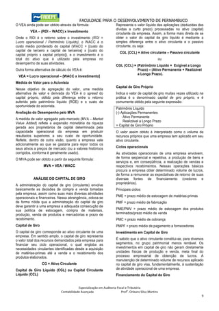 FACULDADE PARA O DESENVOLVIMENTO DE PERNAMBUCO
O VEA ainda pode ser obtido através da fórmula:                       Representa o valor líquido das aplicações (deduzidas das
                                                                      dívidas a curto prazo) processadas no ativo (capital)
         VEA – (ROI – WACC) x Investimento
                                                                      circulante da empresa. Assim, a forma mais direta de se
Onde o ROI é o retorno sobre o investimento (ROI =                    obter o valor do capital de giro líquido é mediante a
Lucro operacional / Patrimônio Líquido), o WACC é o                   simples diferença entre o ativo circulante e o passivo
custo médio ponderado do capital (WACC = [custo do                    circulante, ou seja:
capital de terceiro x capital de terceiros] x [custo do
                                                                         CGL (CCL) = Ativo circulante – Passivo circulante
capital próprio x capital próprio]), e o investimento é o
total do ativo que é utilizado pela empresa no                                                       ou
desempenho de suas atividades.
                                                                      CGL (CCL) = (Patrimônio Líquido + Exigível a Longo
Outra forma alternativa de cálculo do VEA é:                                      Prazo) – (Ativo Permanente + Realizável
                                                                                  a Longo Prazo).
  VEA = Lucro operacional – [WACC x investimento]
Medida de Valor para o Acionista
                                                                      Capital de Giro Próprio
Nesse objetivo de agregação do valor, uma medida
alternativa de valor e derivada do VEA é o spread do                  Indica o valor de capital de giro muitas vezes utilizado na
capital próprio, obtido pela diferença entre o retorno                prática é o denominado capital de giro próprio, e é
auferido pelo patrimônio líquido (ROE) e o custo de                   comumente obtido pela seguinte expressão:
oportunidade do acionista.
                                                                      Patrimônio Líquido
Avaliação do Desempenho pelo MVA                                      (-) Aplicações Permanentes
                                                                           Ativo Permanente
A medida de valor agregado pelo mercado (MVA – Market
                                                                           Realizável a Longo Prazo
Value Added) reflete a expansão monetária da riqueza
                                                                      = Capital de Giro Próprio
gerada aos proprietários de capital determinada pela
capacidade operacional da empresa em produzir                         O valor assim obtido é interpretado como o volume de
resultados superiores a seu custo de oportunidade.                    recursos próprios que uma empresa tem aplicado em seu
Reflete, dentro de outra visão, quanto a empresa vale                 ativo circulante.
adicionalmente ao que se gastaria para repor todos os
seus ativos a preços de mercado (ou a valores históricos              Ciclos operacionais
corrigidos, conforma é geralmente usado).                             As atividades operacionais de uma empresa envolvem,
O MVA pode ser obtido a partir da seguinte fórmula:                   de forma seqüencial e repetitiva, a produção de bens e
                                                                      serviços e, em conseqüência, a realização de vendas e
                  MVA = VEA / WACC                                    respectivos recebimentos. Nessas operações básicas
                                                                      procura a empresa obter determinado volume de lucros,
                                                                      de forma a remunerar as expectativas de retorno de suas
           ANÁLISE DO CAPITAL DE GIRO                                 diversas fontes de financiamento (credores e
                                                                      proprietários).
A administração do capital de giro (circulante) envolve
basicamente as decisões de compra e venda tomadas                     Principais ciclos:
pela empresa, assim como suas mais diversas atividades
                                                                      PME = prazo médio de estocagem de matérias-primas
operacionais e financeiras. Nessa abrangência, coloca-se
de forma nítida que a administração do capital de giro                PMF = prazo médio de fabricação
deve garantir a uma empresa a adequada consecução de
sua política de estocagem, compra de materiais,                       PME/PMV = prazo médio de estocagem dos produtos
produção, venda de produtos e mercadorias e prazo de                  terminados/prazo médio de venda
recebimento.                                                          PMC = prazo médio de cobrança
Capital de Giro                                                       PMPF = prazo médio de pagamento a fornecedores
O capital de giro corresponde ao ativo circulante de uma              Investimento em Capital de Giro
empresa. Em sentido amplo, o capital de giro representa
o valor total dos recursos demandados pela empresa para               É sabido que o ativo circulante constitui-se, para diversos
financiar seu ciclo operacional, o qual engloba as                    segmentos, no grupo patrimonial menos rentável. Os
necessidades circulantes identificadas desde a aquisição              investimentos em capital de giro não geram diretamente
de matérias-primas até a venda e o recebimento dos                    unidades físicas de produção e venda, meta final do
produtos elaborados.                                                  processo empresarial de obtenção de lucros. A
                                                                      manutenção de determinado volume de recursos aplicado
                  CG = Ativo Circulante                               no capital de giro visa, fundamentalmente, à sustentação
Capital de Giro Líquido (CGL) ou Capital Circulante                   de atividade operacional de uma empresa.
Líquido (CCL)                                                         Financiamento do Capital de Giro


                                          Especialização em Auditoria Fiscal e Tributária
                                                                              o
                              Contabilidade Avançada                      Prof . Orleans Silva Martins
                                                                                                                               9
 