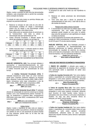 FACULDADE PARA O DESENVOLVIMENTO DE PERNAMBUCO
                       Análise Horizontal                                “O percentual de cada conta mostra sua real importância no
Objetivo: mostrar a evolução de cada conta das demonstrações             conjunto”.
contábeis e, pela comparação entre si, permitir tirar conclusões
sobre a evolução da empresa.                                             •    Baseia-se em valores percentuais das demonstrações
                                                                              contábeis;
“A evolução de cada conta mostra os caminhos trilhados pela              •    Toma como base para o cálculo do percentual de
empresa e as possíveis tendências”.                                           representatividade de cada conta, o valor total do ativo ou
                                                                              das receitas da empresa;
•   Baseia-se na evolução de cada conta de uma série de
    demonstrações contábeis em relação à demonstração                                Relação entre análise vertical e horizontal
    anterior e/ou em relação a uma demonstração contábil                 •     É recomendável que estes tipos de análises sejam usados
    básica, geralmente a mais antiga da série.                                 conjuntamente, pois, uma análise horizontal pode
• Essa análise pode ser expressa através de percentuais ou                     apresentar grande variação em uma conta, no entanto,
    de “números-índice”, onde todos os valores da                              essa conta não represente um valor significativo em relação
    demonstração base são representados por 100.                               ao balanço da empresa.
• Análise Horizontal Encadeada: é efetuada através do                    Ex: a conta investimentos da empresa pode apresentar uma
    cálculo das variações em relação a um ano base. Ex:                  variação de 2.300% horizontalmente, no entanto, essa evolução
                X1           X2           X3          X4                 foi de 0,2% para 0,7% do ativo total da empresa.
Estoques       1.500       1.000         1.200       1.500
   AHe         100%         67%          80%         100%                ANÁLISE VERTICAL (AV): Sua finalidade principal é
                                                                         apontar o crescimento da representatividade dos
•   Análise Horizontal Anual *: é efetuada através do cálculo            elementos patrimoniais do balanço patrimonial e da
    das variações em relação ao ano anterior. Ex:                        demonstração de resultado do exercício da empresa,
                 X1           X2           X3            X4              tendo como base de comparação o ativo total ou a receita
Estoques       1.500         1.000       1.200          1.500            bruta da empresa, a fim de caracterizar tendências.
   AHa                      - 33%       + 20%          + 25%                                   Conta (item patrimonial)
                                                                                 AV =
         * Esta análise não é aconselhável de ser feita de forma                           Ativo total ou Receita Bruta
         isolada.

ANÁLISE HORIZONTAL (AH): Sua principal utilidade é                        ANÁLISE DOS ÍNDICES ECONÔMICO-FINANCEIROS
acompanhar o crescimento/decrescimento de cada
elemento patrimonial da empresa, ao longo dos períodos.                  1) ÍNDICE DE LIQUIDEZ: é utilizado para avaliar a
A análise horizontal pode ser caracterizada de duas                      capacidade de pagamento da empresa, isto é, constitui
formas:                                                                  uma apreciação sobre a capacidade de saldar seus
                                                                         compromissos.
          a) Análise Horizontal Encadeada (AHe): É
realizada tomando-se como base um único exercício                        a) Índice de Liquidez Corrente (LC): Tem como objetivo
social (ano). Exemplo: podemos realizá-la na empresa                     avaliar a capacidade de a empresa saldar todas as suas
Beta, utilizando 3 exercícios sociais (2005, 2006 e 2007).               obrigações a curto prazo (passivo circulante), utilizando
Assim, tomaremos como base comparativa o ano de                          todos os seus recursos a curto prazo (ativos circulantes).
2005. Então, 2006 e 2007 serão comparados a 2005.                                              Ativo Circulante (AC)
                                                                                    LC =
                  20X2 (ano a ser analisado)                                                  Passivo Circulante (PC)
      AHe =                                       -1
                       20X1 (ano base)
                                                                         b) Índice de Liquidez Seca (LS): Tem como objetivo
         b) Análise Horizontal Anual (AHa): É realizada                  avaliar a capacidade de a empresa saldar todas as suas
através da comparação do exercício social que se deseja                  obrigações a curto prazo (passivo circulante), utilizando
analisar, com o ano imediatamente anterior. Exemplo: ou                  seus recursos de maior liquidez (caixa, bancos e
seja, ao analisarmos a empresa Beta, compararemos                        aplicações) mais seus direitos a curto prazo (duplicatas a
2006 tendo como base 2005, e analisaremos 2007 tendo                     receber). Ou seja, seu ativo circulante menos os
como base 2006.                                                          estoques, por terem menos liquidez.
                 20X2 (ano a ser analisado)                                                Ativo Circulante – Estoques –
 AHa =                                              -1                        LS =            Despesas Antecipadas
             20X1 (ano imediatamente anterior)
                                                                                              Passivo Circulante (PC)
                       Análise Vertical
Objetivo: mostrar a importância de cada conta em relação à               c) Índice de Liquidez Imediata (LI): Tem como objetivo
demonstração contábil a que pertence e, através da comparação            avaliar a capacidade de a empresa saldar todas as suas
com padrões do ramo ou com percentuais da própria empresa                obrigações a curto prazo (passivo circulante)
em anos anteriores, permitir inferir se há itens fora das                imediatamente, utilizando todos os seus recursos
proporções normais.                                                      disponíveis naquele momento (caixa, bancos e aplicações
                                                                         financeiras).


                                             Especialização em Auditoria Fiscal e Tributária
                                                                                 o
                                 Contabilidade Avançada                      Prof . Orleans Silva Martins
                                                                                                                                        3
 