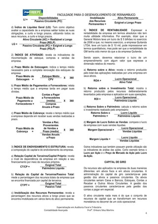FACULDADE PARA O DESENVOLVIMENTO DE PERNAMBUCO
                        Disponibilidades                                   Imobilização                   Ativo Permanente
          LI =
                     Passivo Circulante (PC)                              dos Recursos
                                                                                                        Exigível a Longo Prazo
                                                                          Permanentes =
d) Índice de Liquidez Geral (LG): Tem como objetivo
avaliar a capacidade de a empresa saldar todas as suas               4) ÍNDICE DE RENTABILIDADE: Expressar a
obrigações, a curto e longo prazos, utilizando todos os              rentabilidade da empresa em termos absolutos não tem
seus recursos, a curto e longo prazos.                               muita utilidade informativa. Por exemplo, dizer que a
           Ativo Circulante (AC) + Realizável a Longo                General Motors teve um lucro de $ 5 bilhões no exercício
                           Prazo (RELP)                              de 2006 e que, no mesmo exercício, a empresa Quitanda
LG =
           Passivo Circulante (PC) + Exigível a Longo                LTDA. teve um lucro de $ 10 mil, pode impressionar em
                           Prazo (PELP)                              termos quantitativos, mas pode ser que a rentabilidade da
                                                                     GM tenha sido menor do que a da empresa Quitanda.
2) ÍNDICE DE ATIVIDADE: revela os indicadores de
movimentação de estoque, compras e vendas da                         Sendo assim, devemos relacionar o lucro de um
empresa.                                                             empreendimento com algum valor que expresse a
                                                                     dimensão relativa do mesmo.
a) Prazo Médio de Estocagem: Indica o tempo médio
necessário para a completa renovação dos estoques da                 a) Retorno sobre o Ativo: revela o retorno produzido
empresa.                                                             pelo total das aplicações realizadas por uma empresa em
    Prazo Médio de        Estoque Médio                              seus ativos.
                                            X   360                                               Lucro Operacional
    Estocagem =                CPV                                             ROA =
                                                                                                       Ativo Total
b) Prazo Médio de Pagamentos a Fornecedores: relata
o tempo médio que a empresa tarda em pagar suas                      b) Retorno sobre o Investimento Total: mostra o
dívidas.                                                             retorno produzido pelos recursos deliberadamente
                        Contas a Pagar                               levantados pela empresa e aplicados em suas operações.
     Prazo Médio de    a Fornecedores                                                           Lucro Operacional
                                                                              ROI =
      Pagamento a           (média)      X    360                                               Patrimônio Líquido
     Fornecedores =        Compras
                        Anuais a Prazo                               c) Retorno Sobre o Patrimônio: calcula o retorno sobre
                                                                     o investimento realizado pelo empresário:
c) Prazo Médio de Cobrança: revela o tempo médio que                        Retorno Sobre o           Lucro Líquido
a empresa depende em receber suas vendas realizadas a                         Patrimônio =          Patrimônio Líquido
prazo.
                         Vendas a Rec.                               d) Margem de Lucro Sobre as Vendas: compara o lucro
                          Provenientes                               da empresa com suas vendas líquidas.
    Prazo Médio de        de Vendas a                                                                Lucro Operacional
                                           X     360                     Margem Operacional =
     Cobrança    =       Prazo (media)                                                                Vendas Líquidas
                         Vendas Anuais
                             a Prazo                                                                         Lucro Líquido
                                                                           Margem Líquida =
                                                                                                            Vendas Líquidas

3) ÍNDICE DE ENDIVIDAMENTO E ESTRUTURA: revela                       Outros indicadores que também possuem grande utilização são
a composição do capital e do endividamento da empresa.               os indicadores de análise das ações. Como exemplo temos o
                                                                     Lucro por Ação e o Preço de Mercado da Ação pelo Lucro
a) Relação Capital de Terceiros/Capital Próprio: revela              da Ação.
o nível de dependência da empresa em relação a seu
financiamento por meio de recursos próprios.                                               CAPITAL DE GIRO
                              Exigível Total
        CT/CP =
                           Patrimônio Líquido                        Os recursos são aplicados na empresa de duas maneiras
                                                                     diferentes: em ativos fixos e em ativos circulantes. A
b) Relação do Capital de Terceiros/Passivo Total:                    administração do capital de giro caracteriza-se pela
mede a percentagem dos recursos totais da empresa que                gestão dos ativos e passivos circulantes. Os ativos
se encontra financiada por capital de terceiros.                     circulantes seriam Caixa e Bancos, Estoques, Contas a
                               Exigível Total                        Receber e Outros Ativos Circulantes. A gestão dos
       CT/PT =                                                       passivos circulantes caracteriza-se pela gestão das
                               Passivo Total
                                                                     contas a pagar em especial.
c) Imobilização dos Recursos Permanentes: revela a
percentagem dos recursos ativos a longo prazo que se                 O ativo circulante nada mais é do que o conjunto de
encontra imobilizada em vários itens do ativo permanente.            recursos de capital que se transformam em recursos
                                                                     monetários no decorrer de um ciclo operacional.

                                         Especialização em Auditoria Fiscal e Tributária
                                                                             o
                             Contabilidade Avançada                      Prof . Orleans Silva Martins
                                                                                                                                 4
 