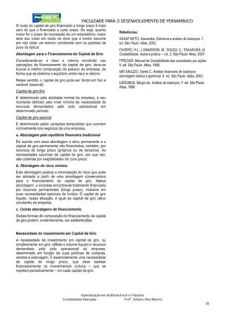 FACULDADE PARA O DESENVOLVIMENTO DE PERNAMBUCO
O custo do capital de giro financiado a longo prazo é mais
caro do que o financiado a curto prazo. Ou seja, quanto
                                                                      Referências:
maior for o prazo de concessão de um empréstimo, maior
será seu custo em razão do risco que o credor assume                  ASSAF NETO, Alexandre. Estrutura e análise de balanços. 7.
em não obter um retorno condizente com os padrões de                  ed. São Paulo: Atlas, 2002.
juros da época.
                                                                      FAVERO, H.L.; LONARDONI, M.; SOUZA, C.; TAKAKURA, M.
Abordagem para o Financiamento do Capital de Giro                     Contabilidade: teoria e prática – vol. 2. São Paulo: Atlas, 2007.
Considerando-se o risco e retorno envolvido nas                       FIPECAFI. Manual de Contabilidade das sociedades por ações.
operações de financiamento do capital de giro, deve-se                4. ed. São Paulo: Atlas, 1998.
buscar a melhor composição do passivo da empresa, de
                                                                      MATARAZZO, Dante C. Análise financeira de balanços:
forma que se obtenha o equilíbrio entre risco e retorno.
                                                                      abordagem básica e gerencial. 6. ed. São Paulo: Atlas, 2003.
Nesse sentido, o capital de giro pode ser divido em fixo e
variável (sazonal).                                                   IUDÍCIBUS, Sérgio de. Análise de balanços. 7. ed. São Paulo:
                                                                      Atlas, 1998.
Capital de giro fixo
É determinado pela atividade normal da empresa, e seu
montante definido pelo nível mínimo de necessidade de
recursos demandados pelo ciclo operacional em
determinado período.
Capital de giro sazonal
É determinado pelas variações temporárias que ocorrem
normalmente nos negócios de uma empresa.
a. Abordagem pelo equilíbrio financeiro tradicional
De acordo com essa abordagem o ativo permanente e o
capital de giro permanente são financiados, também, por
recursos de longo prazo (próprios ou de terceiros). As
necessidades sazonais de capital de giro, por sua vez,
são cobertas por exigibilidades de curto prazo.
b. Abordagem do risco mínimo
Esta abordagem postula a minimização do risco que pode
ser adotada a partir de uma abordagem conservadora
para o financiamento do capital de giro. Nessa
abordagem, a empresa encontra-se totalmente financiada
por recursos permanentes (longo prazo), inclusive em
suas necessidades sazonais de fundos. O capital de giro
líquido, nessa situação, é igual ao capital de giro (ativo
circulante) da empresa.
c. Outras abordagens de financiamento
Outras formas de composição do financiamento do capital
de giro podem, evidentemente, ser estabelecidas.


Necessidade de Investimento em Capital de Giro
A necessidade de investimento em capital de giro, ou
simplesmente em giro, reflete o volume líquido e recursos
demandado pelo ciclo operacional da empresa,
determinado em função de suas políticas de compras,
vendas e estocagem. É essencialmente uma necessidade
de capital de longo prazo, que deve lastrear
financeiramente os investimentos cíclicos – que se
repetem periodicamente – em cada capital de giro.




                                          Especialização em Auditoria Fiscal e Tributária
                                                                              o
                              Contabilidade Avançada                      Prof . Orleans Silva Martins
                                                                                                                                          10
 