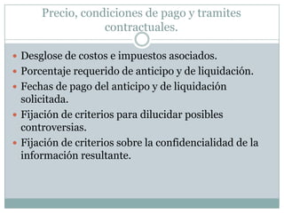 Precio, condiciones de pago y tramites contractuales.Desglose de costos e impuestos asociados.Porcentaje requerido de anticipo y de liquidación.Fechas de pago del anticipo y de liquidación solicitada.Fijación de criterios para dilucidar posibles controversias.Fijación de criterios sobre la confidencialidad de la información resultante.
