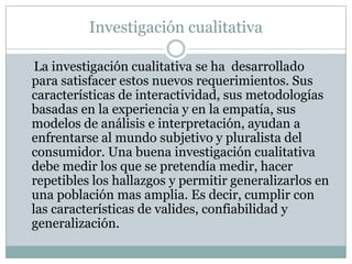 Investigación cualitativa    La investigación cualitativa se ha  desarrollado para satisfacer estos nuevos requerimientos. Sus características de interactividad, sus metodologías basadas en la experiencia y en la empatía, sus modelos de análisis e interpretación, ayudan a enfrentarse al mundo subjetivo y pluralista del consumidor. Una buena investigación cualitativa debe medir los que se pretendía medir, hacer  repetibles los hallazgos y permitir generalizarlos en una población mas amplia. Es decir, cumplir con las características de valides, confiabilidad y generalización. 