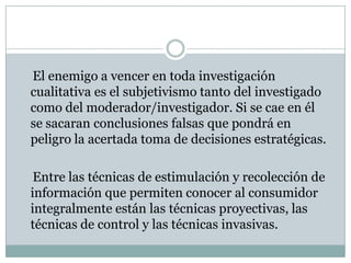     El enemigo a vencer en toda investigación cualitativa es el subjetivismo tanto del investigado como del moderador/investigador. Si se cae en él se sacaran conclusiones falsas que pondrá en peligro la acertada toma de decisiones estratégicas.     Entre las técnicas de estimulación y recolección de información que permiten conocer al consumidor integralmente están las técnicas proyectivas, las técnicas de control y las técnicas invasivas. 