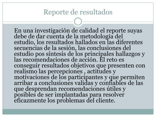 Reporte de resultadosEn una investigación de calidad el reporte suyas debe de dar cuenta de la metodología del estudio, los resultados hallados en las diferentes secuencias de la sesión, las conclusiones del estudio pos síntesis de los principales hallazgos y las recomendaciones de acción. El reto es conseguir resultados objetivos que presenten con realismo las percepciones , actitudes y motivaciones de los participantes y que permiten arribar a conclusiones validas y confiables de las que desprendan recomendaciones útiles y posibles de ser implantadas para resolver eficazmente los problemas del cliente.