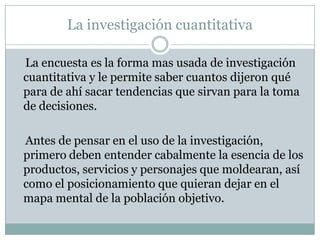 La investigación cuantitativa    La encuesta es la forma mas usada de investigación cuantitativa y le permite saber cuantos dijeron qué para de ahí sacar tendencias que sirvan para la toma de decisiones.     Antes de pensar en el uso de la investigación, primero deben entender cabalmente la esencia de los productos, servicios y personajes que moldearan, así como el posicionamiento que quieran dejar en el mapa mental de la población objetivo.  