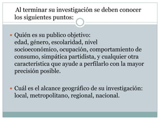 Al terminar su investigación se deben conocer los siguientes puntos:Quién es su publico objetivo: edad, género, escolaridad, nivel socioeconómico, ocupación, comportamiento de consumo, simpática partidista, y cualquier otra característica que ayude a perfilarlo con la mayor precisión posible.  Cuál es el alcance geográfico de su investigación: local, metropolitano, regional, nacional.