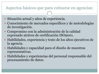 Aspectos básicos que para cotizarse en agencias:Situación actual y años de experiencia.Conocimiento de mercados específicos y de metodologías de investigación. Compromiso con la administración de la calidad expresado atráves de certificación ISO9001.Habilidades, experiencia y trato de los altos ejecutivos de la agencia.Habilidades y capacidad para el diseño de muestras representativas.Habilidades y experiencias del personal responsable del procesamiento de datos.  