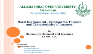 ALLAMA IQBAL OPEN UNIVERSITY,
ISLAMABAD
ONLINE WORKSHOP – JUL./AUG 2020
Moral Development - Components, Theories
and Characteristics of Learners
in
Human Development and Learning
C.C 8610 - B.Ed.
Presented by:
Ch. Muhammad Ashraf
m.ashraf0919@gmail.com
https://www.slideshare.net/RizwanDuhdra
Telegram: https://t.me/duhdra
 