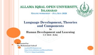 ALLAMA IQBAL OPEN UNIVERSITY,
ISLAMABAD
ONLINE WORKSHOP – JUL./AUG 2020
Language Development, Theories
and Components
in
Human Development and Learning
C.C 8610 - B.Ed.
Presented by:
Ch. Muhammad Ashraf
m.ashraf0919@gmail.com
https://www.slideshare.net/RizwanDuhdra
Telegram: https://t.me/duhdra
 