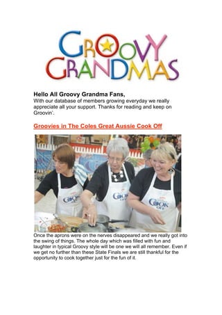 Hello All Groovy Grandma Fans,
With our database of members growing everyday we really
appreciate all your support. Thanks for reading and keep on
Groovin’.
Groovies in The Coles Great Aussie Cook Off
Once the aprons were on the nerves disappeared and we really got into
the swing of things. The whole day which was filled with fun and
laughter in typical Groovy style will be one we will all remember. Even if
we get no further than these State Finals we are still thankful for the
opportunity to cook together just for the fun of it.
 