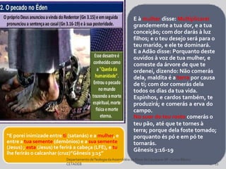 E à mulher disse: Multiplicarei
grandemente a tua dor, e a tua
conceição; com dor darás à luz
filhos; e o teu desejo será para o
teu marido, e ele te dominará.
E a Adão disse: Porquanto deste
ouvidos à voz de tua mulher, e
comeste da árvore de que te
ordenei, dizendo: Não comerás
dela, maldita é a terra por causa
de ti; com dor comerás dela
todos os dias da tua vida.
Espinhos, e cardos também, te
produzirá; e comerás a erva do
campo.
No suor do teu rosto comerás o
teu pão, até que te tornes à
terra; porque dela foste tomado;
porquanto és pó e em pó te
tornarás.
Gênesis 3:16-19
“E porei inimizade entre ti (satanás) e a mulher, e
entre a tua semente (demônios) e a sua semente
(Jesus) ; esta (Jesus) te ferirá a cabeça (LFE), e tu
lhe ferirás o calcanhar (cruz)”Gênesis 3:15”
DepartamentodeTeologia daAssembléia de Deus deCaçapava-SP -Curso Básico
CETADEB 12
 