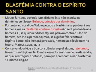 ◾ Mas os fariseus, ouvindo isto, diziam: Este não expulsa os
demônios senão por Belzebu, príncipe dos demônios.
◾ Portanto, eu vos digo:Todo o pecado e blasfêmia se perdoará aos
homens; mas a blasfêmia contra o Espírito não será perdoada aos
homens. E, se qualquer disser alguma palavra contra o Filho do
homem, ser-lhe-á perdoado; mas, se alguém falar contra o
Espírito Santo, não lhe será perdoado, nem neste século nem no
futuro. Mateus 12:24,31,32
◾ Conservando a fé, e a boa consciência, a qual alguns, rejeitando,
fizeram naufrágio na fé. E entre esses foram Himeneu eAlexandre,
os quais entreguei a Satanás, para que aprendam a não blasfemar.
1Timóteo 1:19,20
DepartamentodeTeologia daAssembléia de Deus deCaçapava-SP -Curso Básico
CETADEB 20
 
