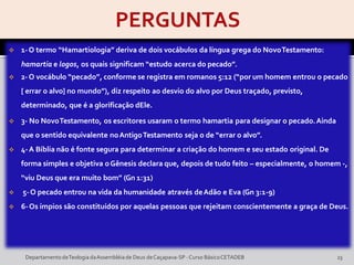  1-O termo “Hamartiologia” deriva de dois vocábulos da língua grega do NovoTestamento:
hamartia e logos, os quais significam “estudo acerca do pecado”.
 2-O vocábulo “pecado”, conforme se registra em romanos 5:12 (“por um homem entrou o pecado
[ errar o alvo] no mundo”), diz respeito ao desvio do alvo por Deus traçado, previsto,
determinado, que é a glorificação dEle.
 3- No NovoTestamento, os escritores usaram o termo hamartia para designar o pecado.Ainda
que o sentido equivalente noAntigoTestamento seja o de “errar o alvo”.
 4-A Bíblia não é fonte segura para determinar a criação do homem e seu estado original. De
forma simples e objetiva oGênesis declara que, depois de tudo feito – especialmente, o homem -,
“viu Deus que era muito bom” (Gn 1:31)
 5-O pecado entrou na vida da humanidade através deAdão e Eva (Gn 3:1-9)
 6-Os ímpios são constituídos por aquelas pessoas que rejeitam conscientemente a graça de Deus.
DepartamentodeTeologia daAssembléiade Deus deCaçapava-SP -Curso BásicoCETADEB 23
 