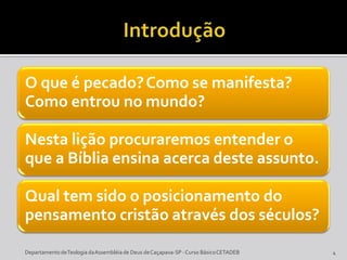 O que é pecado?Como se manifesta?
Como entrou no mundo?
Nesta lição procuraremos entender o
que a Bíblia ensina acerca deste assunto.
Qual tem sido o posicionamento do
pensamento cristão através dos séculos?
DepartamentodeTeologia daAssembléiade Deus deCaçapava-SP -Curso BásicoCETADEB 4
 