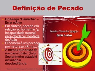 ◾ DoGrego “Hamartia” –
Errar oAlvo
◾ Em síntese, pecado em
relação ao homem é “a
incapacidade natural
para obedecer, herdada
deAdão
◾ O homem é um pecador
por natureza. (Rm5:12)
◾ A menos que nasça de
novo em Cristo. (Jo3)
Seu primeiro estado é
inclinado à
desobediência.
DepartamentodeTeologia daAssembléiade Deus deCaçapava-SP -Curso BásicoCETADEB 5
 